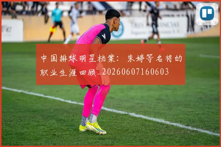 中国排球明星档案：朱婷等名将的职业生涯回顾_20260607160603