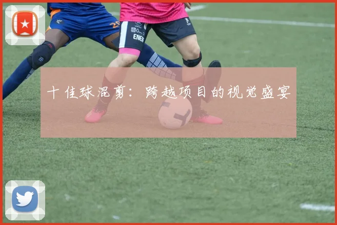 十佳球混剪：跨越项目的视觉盛宴