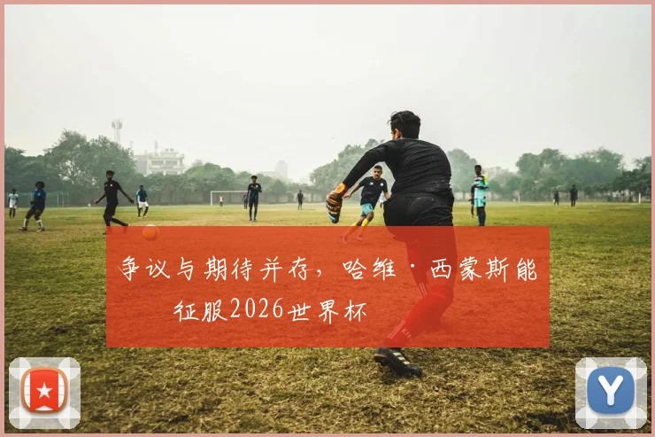 争议与期待并存，哈维·西蒙斯能否征服2026世界杯